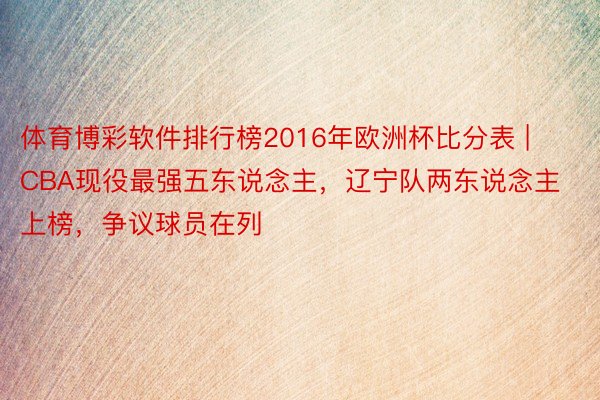 体育博彩软件排行榜2016年欧洲杯比分表 | CBA现役最强五东说念主，辽宁队两东说念主上榜，争议球员在列