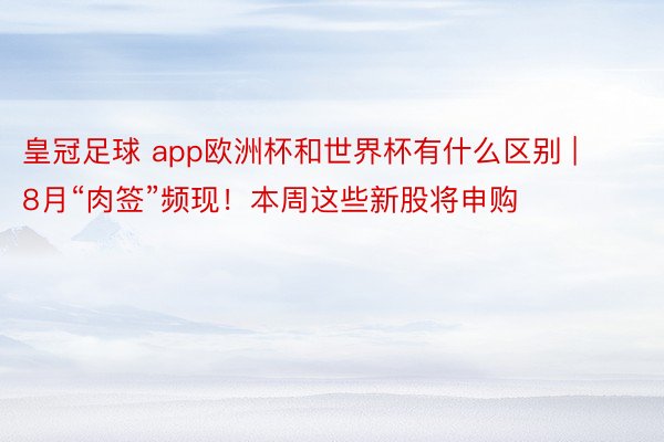 皇冠足球 app欧洲杯和世界杯有什么区别 | 8月“肉签”频现！本周这些新股将申购