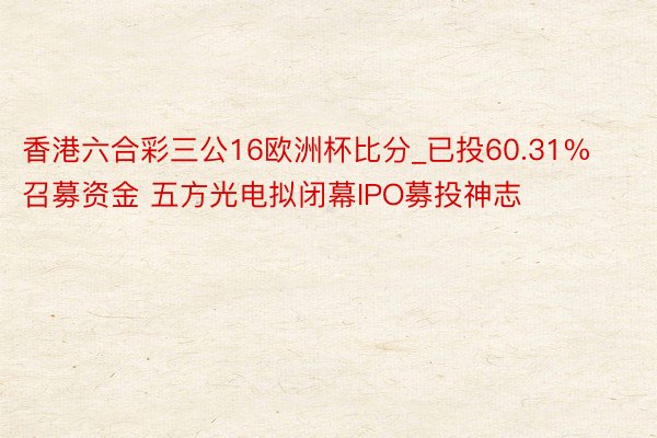 香港六合彩三公16欧洲杯比分_已投60.31%召募资金 五方光电拟闭幕IPO募投神志