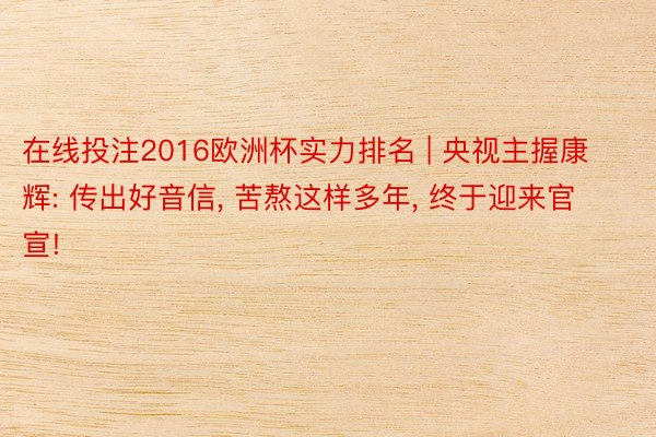在线投注2016欧洲杯实力排名 | 央视主握康辉: 传出好音信, 苦熬这样多年, 终于迎来官宣!