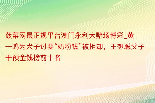 菠菜网最正规平台澳门永利大赌场博彩_黄一鸣为犬子讨要“奶粉钱”被拒却，王想聪父子干预金钱榜前十名