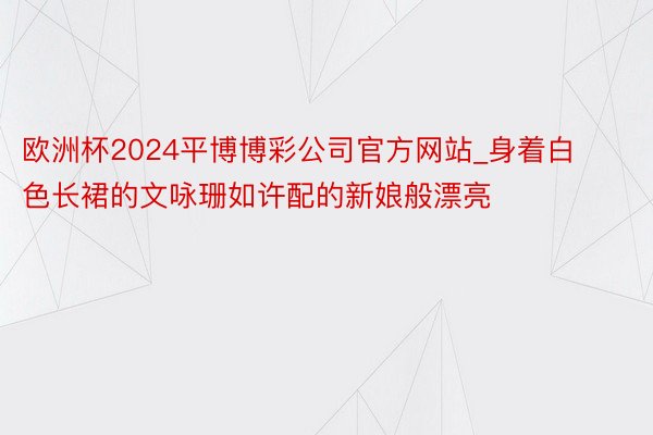 欧洲杯2024平博博彩公司官方网站_身着白色长裙的文咏珊如许配的新娘般漂亮