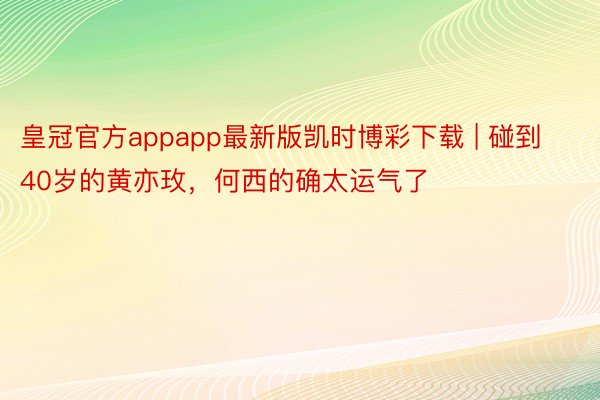 皇冠官方appapp最新版凯时博彩下载 | 碰到40岁的黄亦玫,何西的确太运气了