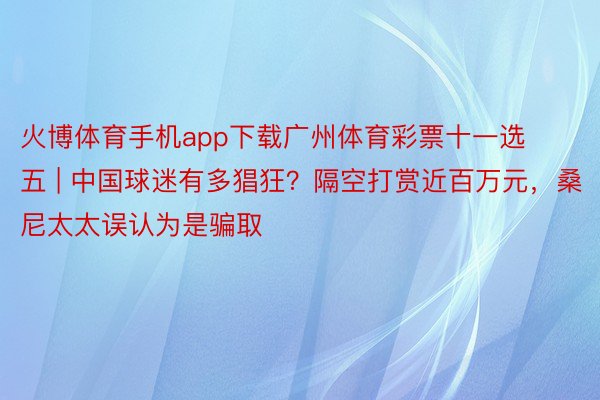 火博体育手机app下载广州体育彩票十一选五 | 中国球迷有多猖狂？隔空打赏近百万元，桑尼太太误认为是骗取