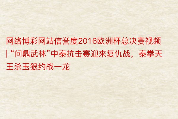 网络博彩网站信誉度2016欧洲杯总决赛视频 | “问鼎武林”中泰抗击赛迎来复仇战，泰拳天王杀玉狼约战一龙