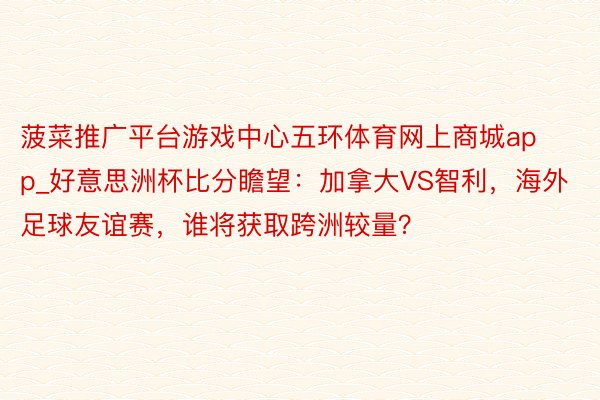 菠菜推广平台游戏中心五环体育网上商城app_好意思洲杯比分瞻望：加拿大VS智利，海外足球友谊赛，谁将获取跨洲较量？