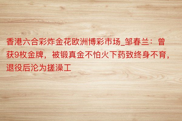 香港六合彩炸金花欧洲博彩市场_邹春兰：曾获9枚金牌，被锻真金不怕火下药致终身不育，退役后沦为搓澡工