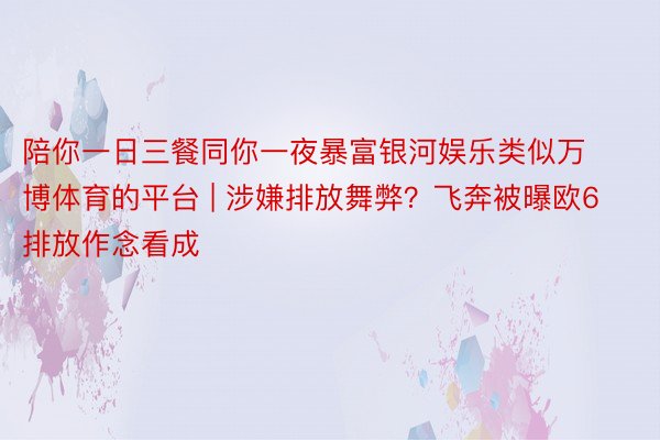 陪你一日三餐同你一夜暴富银河娱乐类似万博体育的平台 | 涉嫌排放舞弊？飞奔被曝欧6排放作念看成