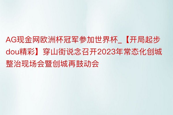 AG现金网欧洲杯冠军参加世界杯_【开局起步dou精彩】穿山街说念召开2023年常态化创城整治现场会暨创城再鼓动会