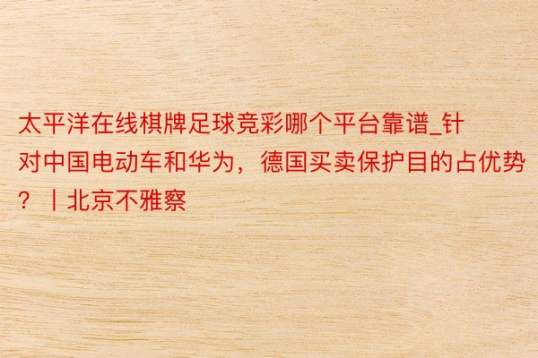 太平洋在线棋牌足球竞彩哪个平台靠谱_针对中国电动车和华为，德国买卖保护目的占优势？丨北京不雅察