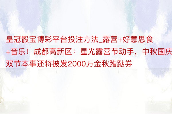 皇冠骰宝博彩平台投注方法_露营+好意思食+音乐！成都高新区：星光露营节动手，中秋国庆双节本事还将披发2000万金秋蹧跶券
