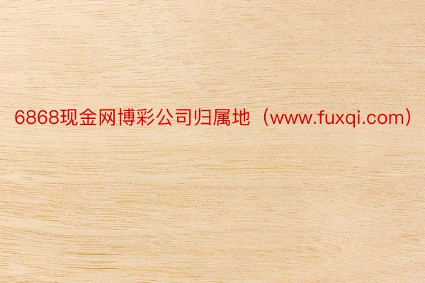 6868现金网博彩公司归属地（www.fuxqi.com）