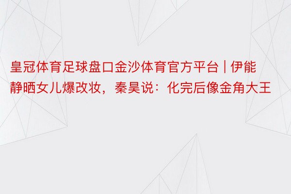 皇冠体育足球盘口金沙体育官方平台 | 伊能静晒女儿爆改妆，秦昊说：化完后像金角大王