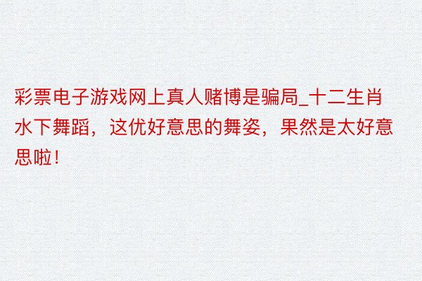 彩票电子游戏网上真人赌博是骗局_十二生肖水下舞蹈，这优好意思的舞姿，果然是太好意思啦！