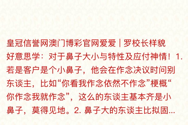 皇冠信誉网澳门博彩官网爱爱 | 罗校长样貌好意思学：对于鼻子大小与特性及应付神情！1. 若是客户是个小鼻子，他会在作念决议时问别东谈主，比如“你看我作念依然不作念”梗概“你作念我就作念”，这么的东谈主基本齐是小鼻子，莫得见地。2. 鼻子大的东谈主比拟固...