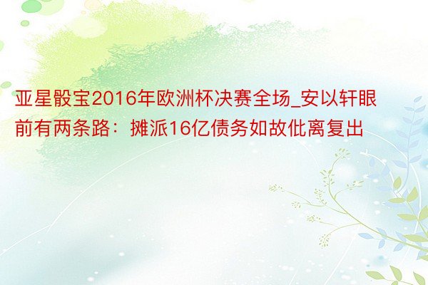 亚星骰宝2016年欧洲杯决赛全场_安以轩眼前有两条路：摊派16亿债务如故仳离复出