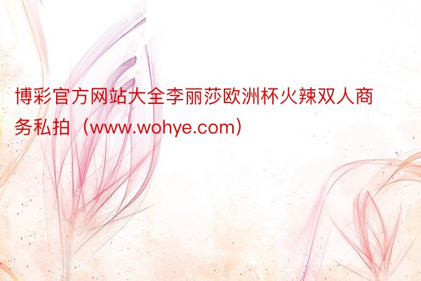 博彩官方网站大全李丽莎欧洲杯火辣双人商务私拍（www.wohye.com）