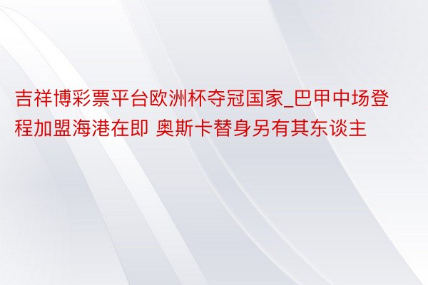 吉祥博彩票平台欧洲杯夺冠国家_巴甲中场登程加盟海港在即 奥斯卡替身另有其东谈主