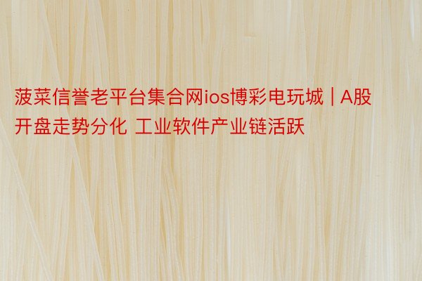 菠菜信誉老平台集合网ios博彩电玩城 | A股开盘走势分化 工业软件产业链活跃