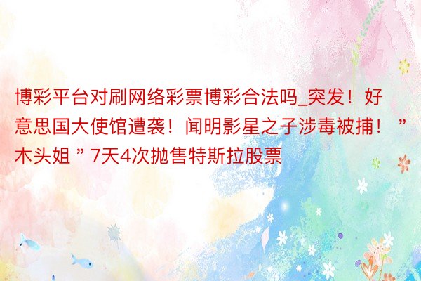 博彩平台对刷网络彩票博彩合法吗_突发！好意思国大使馆遭袭！闻明影星之子涉毒被捕！＂木头姐＂7天4次抛售特斯拉股票