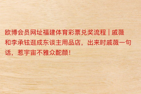 欧博会员网址福建体育彩票兑奖流程 | 戚薇和李承铉逛成东谈主用品店，出来时戚薇一句话，惹宇宙不雅众酡颜！
