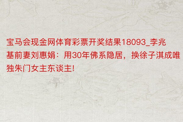 宝马会现金网体育彩票开奖结果18093_李兆基前妻刘惠娟：用30年佛系隐居，换徐子淇成唯独朱门女主东谈主!