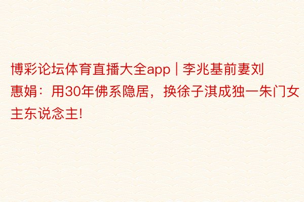 博彩论坛体育直播大全app | 李兆基前妻刘惠娟：用30年佛系隐居，换徐子淇成独一朱门女主东说念主!